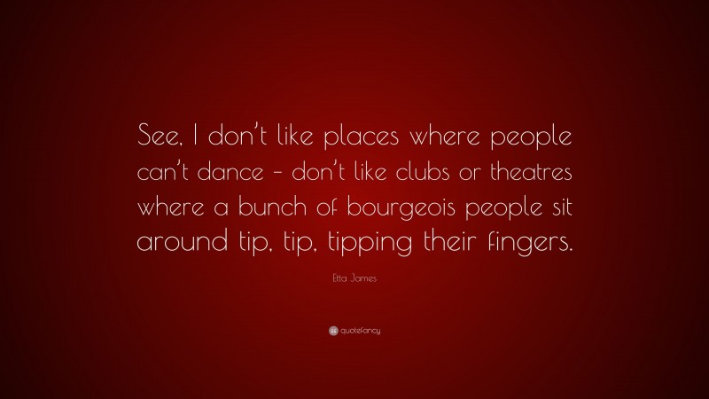 Etta James Quote: “See, I don’t like places where people can’t dance – don’t like clubs or theatres where a bunch of bourgeois people sit around tip, tip, tipping their fingers.”