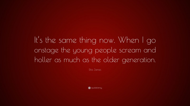 Etta James Quote: “It’s the same thing now. When I go onstage the young people scream and holler as much as the older generation.”
