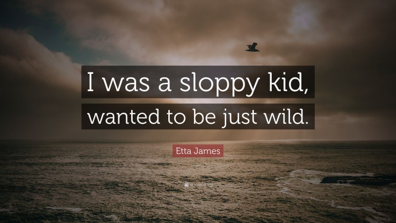 Etta James Quote: “I was a sloppy kid, wanted to be just wild.”