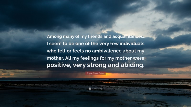 Joyce Carol Oates Quote: “Among many of my friends and acquaintances, I seem to be one of the very few individuals who felt or feels no ambivalence about my mother. All my feelings for my mother were positive, very strong and abiding.”