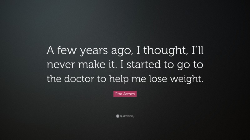 Etta James Quote: “A few years ago, I thought, I’ll never make it. I started to go to the doctor to help me lose weight.”