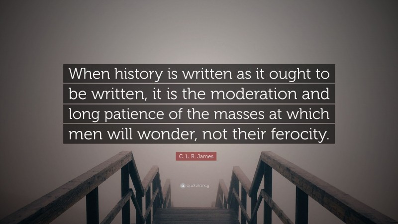 C. L. R. James Quote: “When history is written as it ought to be written, it is the moderation and long patience of the masses at which men will wonder, not their ferocity.”