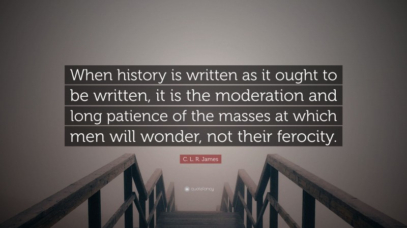 C. L. R. James Quote: “When history is written as it ought to be written, it is the moderation and long patience of the masses at which men will wonder, not their ferocity.”