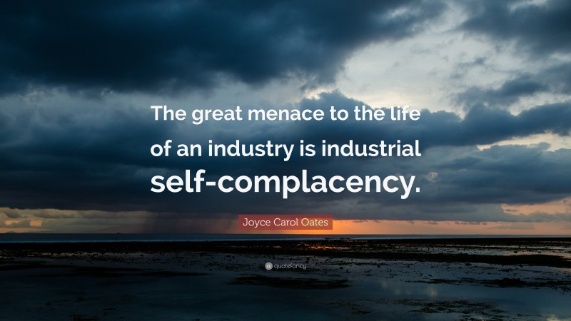 Joyce Carol Oates Quote: “The great menace to the life of an industry is industrial self-complacency.”