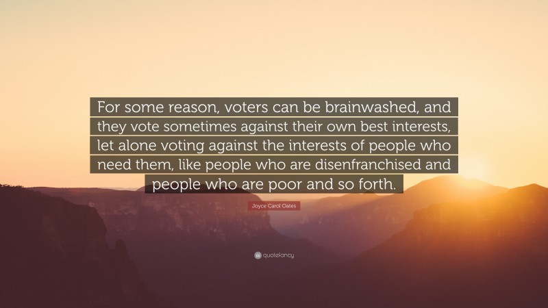 Joyce Carol Oates Quote: “For some reason, voters can be brainwashed, and they vote sometimes against their own best interests, let alone voting against the interests of people who need them, like people who are disenfranchised and people who are poor and so forth.”