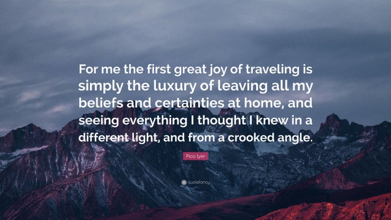 Pico Iyer Quote: “For me the first great joy of traveling is simply the luxury of leaving all my beliefs and certainties at home, and seeing everything I thought I knew in a different light, and from a crooked angle.”