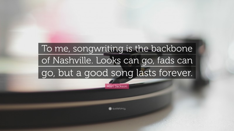 Alan Jackson Quote: “To me, songwriting is the backbone of Nashville. Looks can go, fads can go, but a good song lasts forever.”