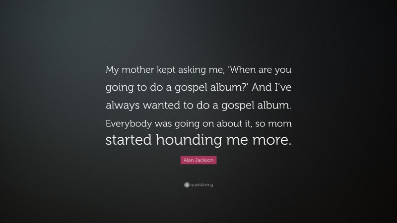 Alan Jackson Quote: “My mother kept asking me, ‘When are you going to do a gospel album?’ And I’ve always wanted to do a gospel album. Everybody was going on about it, so mom started hounding me more.”