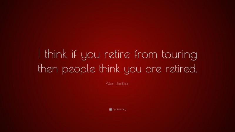 Alan Jackson Quote: “I think if you retire from touring then people think you are retired.”