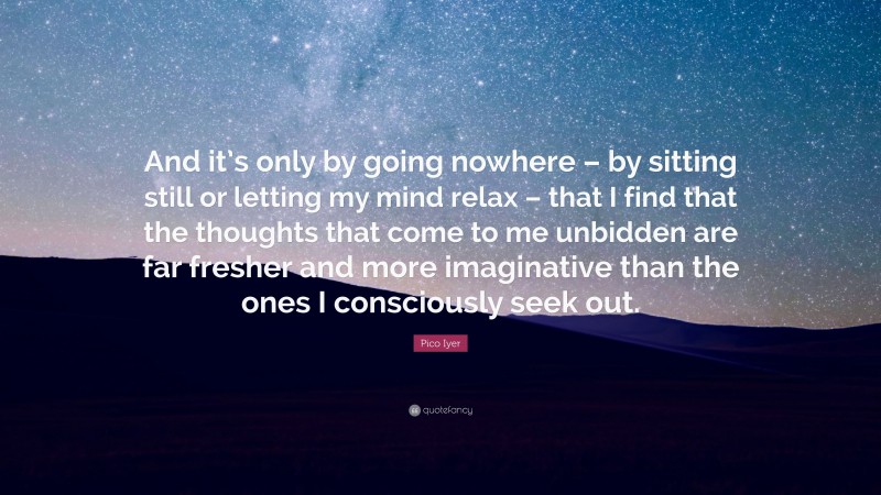 Pico Iyer Quote: “And it’s only by going nowhere – by sitting still or letting my mind relax – that I find that the thoughts that come to me unbidden are far fresher and more imaginative than the ones I consciously seek out.”