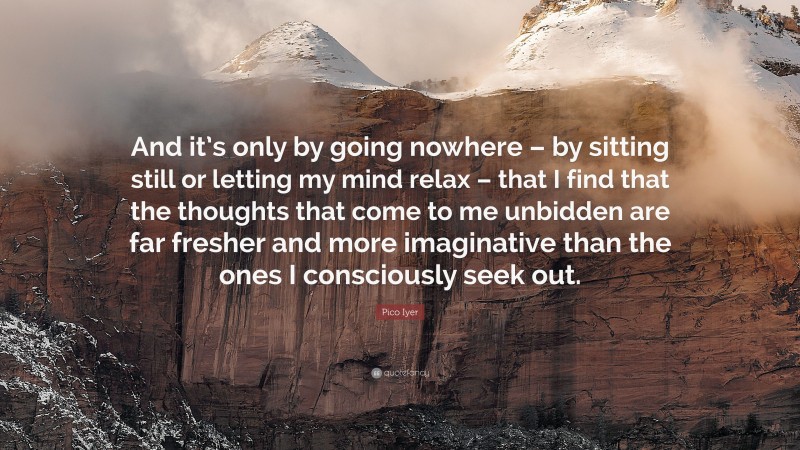 Pico Iyer Quote: “And it’s only by going nowhere – by sitting still or letting my mind relax – that I find that the thoughts that come to me unbidden are far fresher and more imaginative than the ones I consciously seek out.”