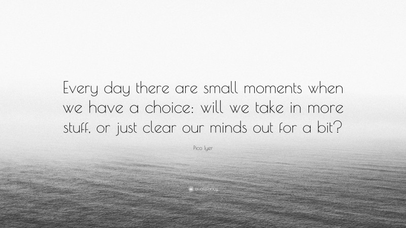 Pico Iyer Quote: “Every day there are small moments when we have a choice: will we take in more stuff, or just clear our minds out for a bit?”