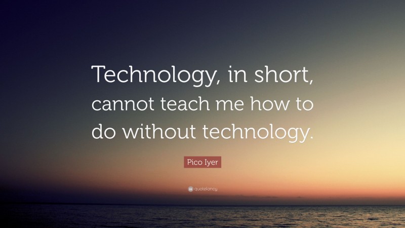 Pico Iyer Quote: “Technology, in short, cannot teach me how to do without technology.”