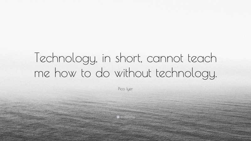 Pico Iyer Quote: “Technology, in short, cannot teach me how to do without technology.”
