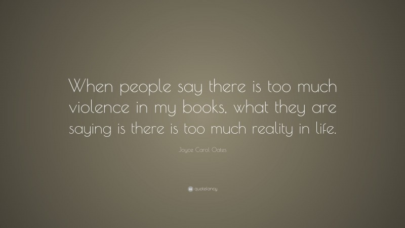 Joyce Carol Oates Quote: “When people say there is too much violence in my books, what they are saying is there is too much reality in life.”