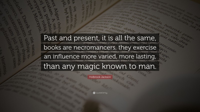 Holbrook Jackson Quote: “Past and present, it is all the same, books are necromancers, they exercise an influence more varied, more lasting, than any magic known to man.”