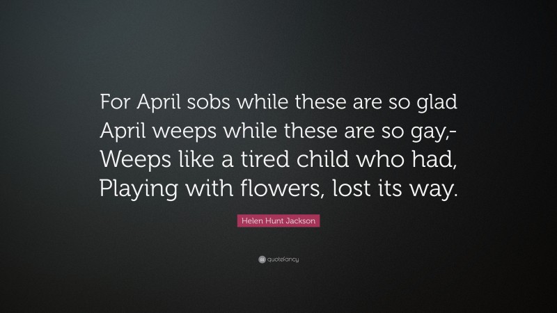Helen Hunt Jackson Quote: “For April sobs while these are so glad April weeps while these are so gay,- Weeps like a tired child who had, Playing with flowers, lost its way.”