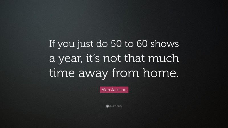 Alan Jackson Quote: “If you just do 50 to 60 shows a year, it’s not that much time away from home.”