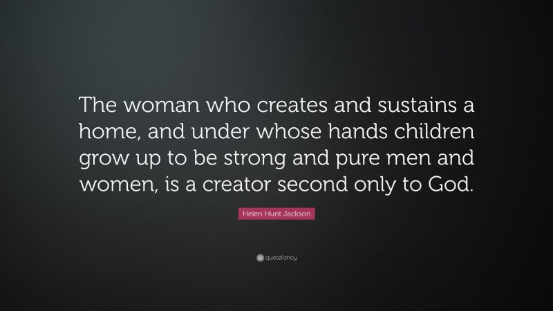 Helen Hunt Jackson Quote: “The woman who creates and sustains a home, and under whose hands children grow up to be strong and pure men and women, is a creator second only to God.”