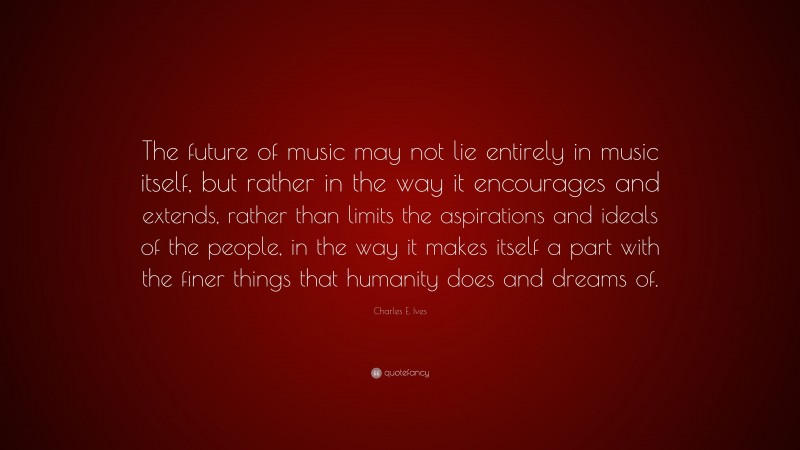 Charles E. Ives Quote: “The future of music may not lie entirely in music itself, but rather in the way it encourages and extends, rather than limits the aspirations and ideals of the people, in the way it makes itself a part with the finer things that humanity does and dreams of.”