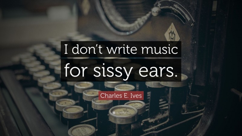 Charles E. Ives Quote: “I don’t write music for sissy ears.”