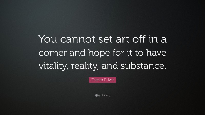 Charles E. Ives Quote: “You cannot set art off in a corner and hope for it to have vitality, reality, and substance.”