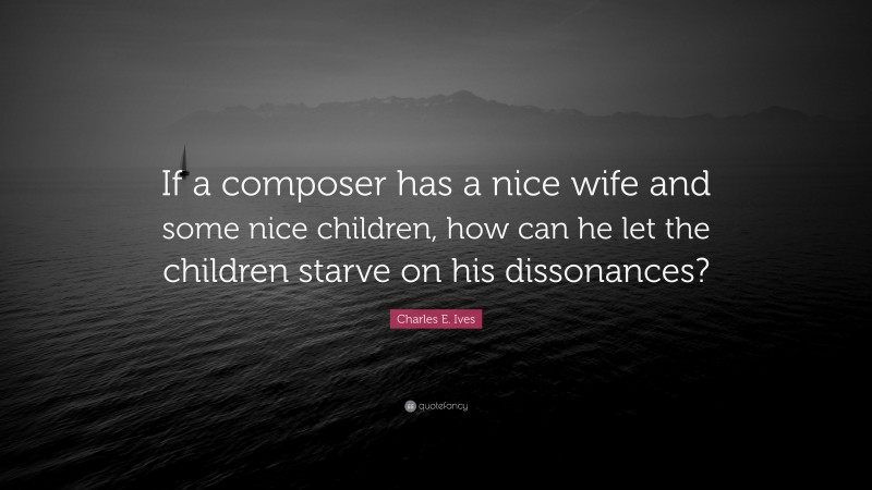 Charles E. Ives Quote: “If a composer has a nice wife and some nice children, how can he let the children starve on his dissonances?”