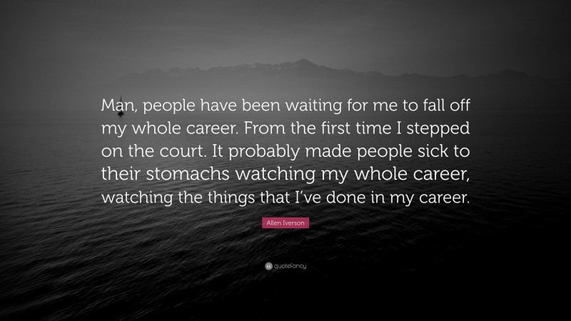 Allen Iverson Quote: “Man, people have been waiting for me to fall off my whole career. From the first time I stepped on the court. It probably made people sick to their stomachs watching my whole career, watching the things that I’ve done in my career.”