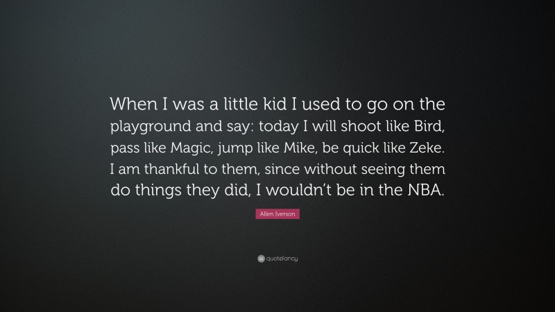 Allen Iverson Quote: “When I was a little kid I used to go on the playground and say: today I will shoot like Bird, pass like Magic, jump like Mike, be quick like Zeke. I am thankful to them, since without seeing them do things they did, I wouldn’t be in the NBA.”