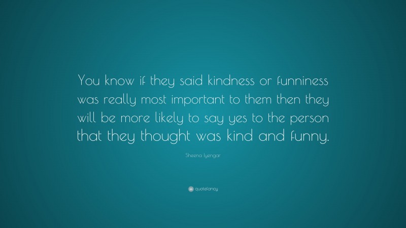 Sheena Iyengar Quote: “You know if they said kindness or funniness was really most important to them then they will be more likely to say yes to the person that they thought was kind and funny.”