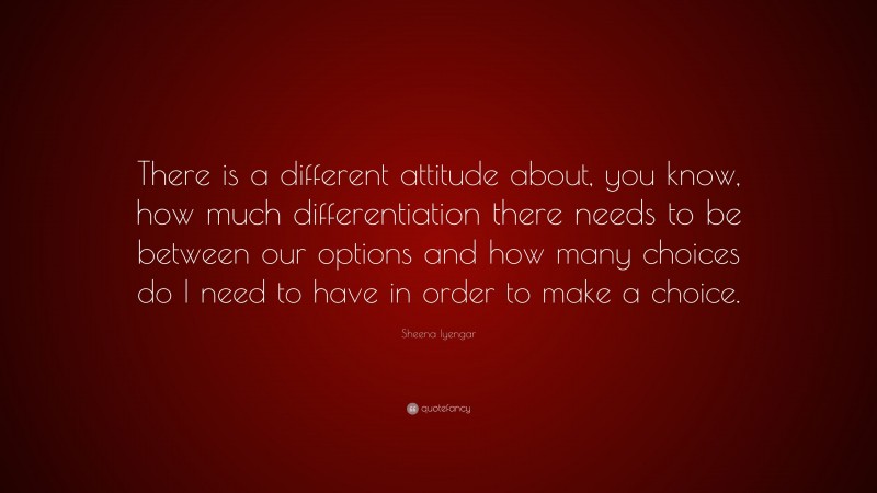 Sheena Iyengar Quote: “There is a different attitude about, you know, how much differentiation there needs to be between our options and how many choices do I need to have in order to make a choice.”