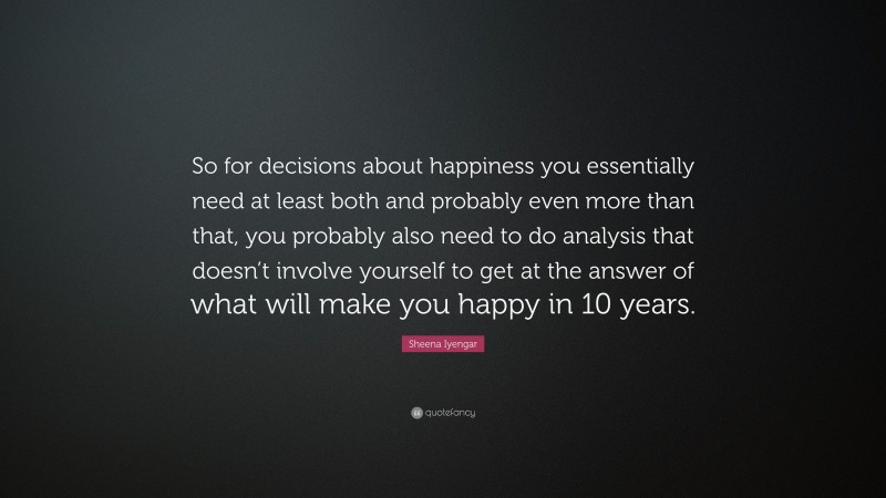 Sheena Iyengar Quote: “So for decisions about happiness you essentially need at least both and probably even more than that, you probably also need to do analysis that doesn’t involve yourself to get at the answer of what will make you happy in 10 years.”