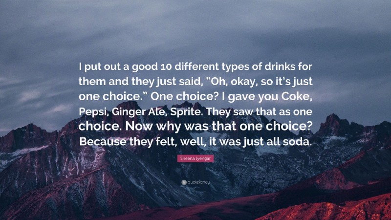 Sheena Iyengar Quote: “I put out a good 10 different types of drinks for them and they just said, “Oh, okay, so it’s just one choice.” One choice? I gave you Coke, Pepsi, Ginger Ale, Sprite. They saw that as one choice. Now why was that one choice? Because they felt, well, it was just all soda.”