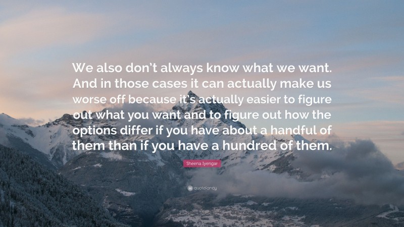 Sheena Iyengar Quote: “We also don’t always know what we want. And in those cases it can actually make us worse off because it’s actually easier to figure out what you want and to figure out how the options differ if you have about a handful of them than if you have a hundred of them.”