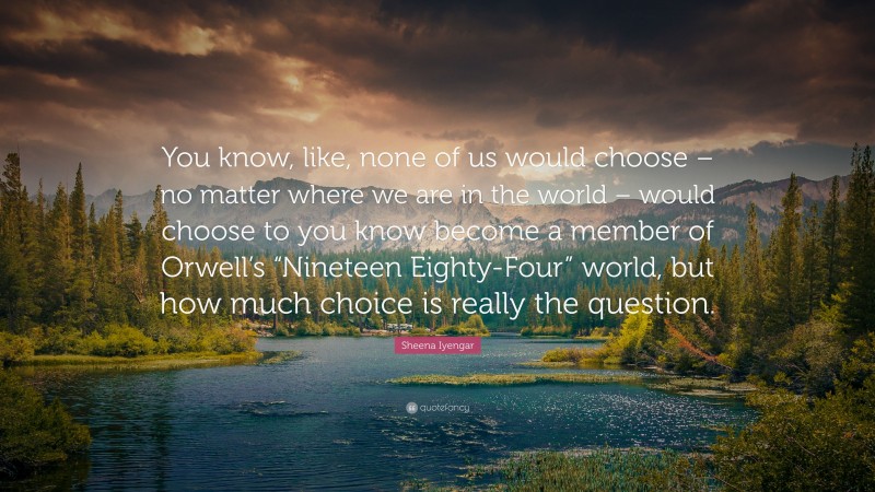 Sheena Iyengar Quote: “You know, like, none of us would choose – no matter where we are in the world – would choose to you know become a member of Orwell’s “Nineteen Eighty-Four” world, but how much choice is really the question.”