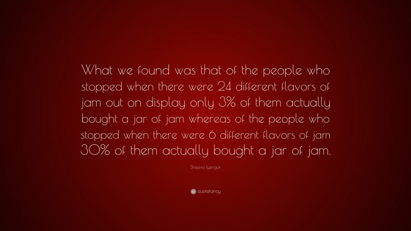 Sheena Iyengar Quote: “What we found was that of the people who stopped when there were 24 different flavors of jam out on display only 3% of them actually bought a jar of jam whereas of the people who stopped when there were 6 different flavors of jam 30% of them actually bought a jar of jam.”