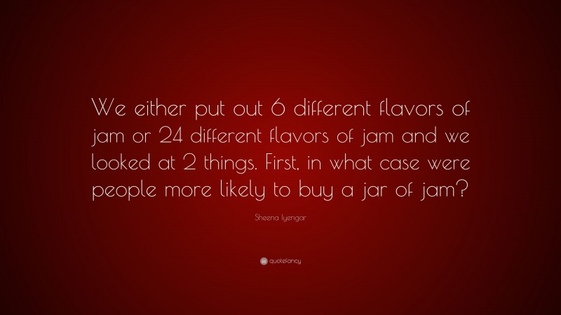 Sheena Iyengar Quote: “We either put out 6 different flavors of jam or 24 different flavors of jam and we looked at 2 things. First, in what case were people more likely to buy a jar of jam?”