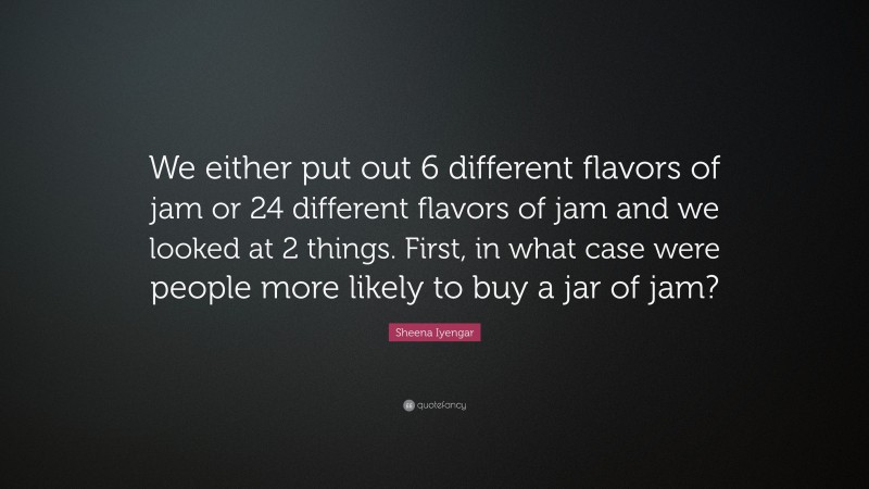 Sheena Iyengar Quote: “We either put out 6 different flavors of jam or 24 different flavors of jam and we looked at 2 things. First, in what case were people more likely to buy a jar of jam?”