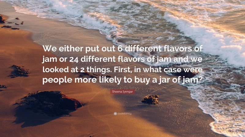 Sheena Iyengar Quote: “We either put out 6 different flavors of jam or 24 different flavors of jam and we looked at 2 things. First, in what case were people more likely to buy a jar of jam?”