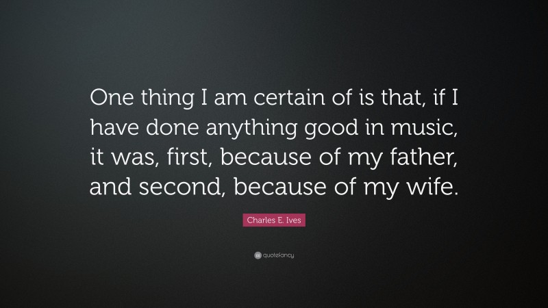 Charles E. Ives Quote: “One thing I am certain of is that, if I have done anything good in music, it was, first, because of my father, and second, because of my wife.”