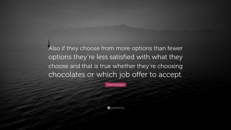 Sheena Iyengar Quote: “Also if they choose from more options than fewer options they’re less satisfied with what they choose and that is true whether they’re choosing chocolates or which job offer to accept.”