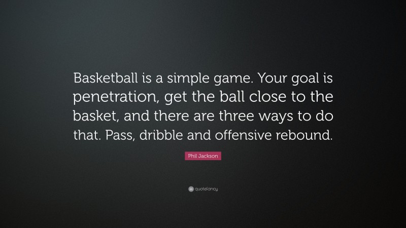 Phil Jackson Quote: “Basketball is a simple game. Your goal is penetration, get the ball close to the basket, and there are three ways to do that. Pass, dribble and offensive rebound.”