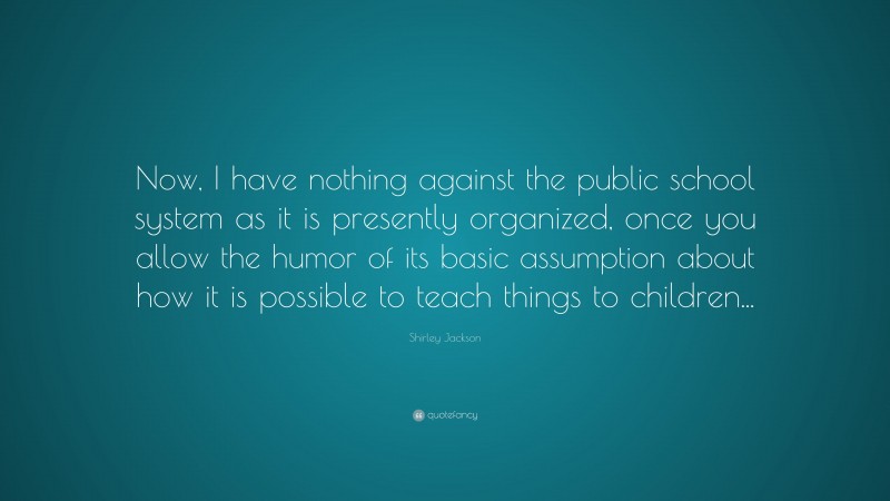 Shirley Jackson Quote: “Now, I have nothing against the public school system as it is presently organized, once you allow the humor of its basic assumption about how it is possible to teach things to children...”