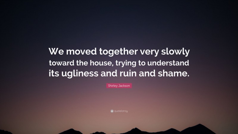 Shirley Jackson Quote: “We moved together very slowly toward the house, trying to understand its ugliness and ruin and shame.”