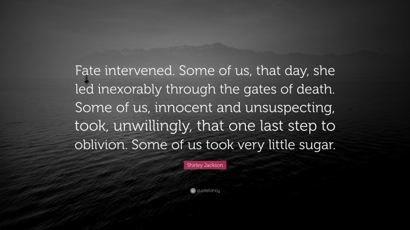 Shirley Jackson Quote: “Fate intervened. Some of us, that day, she led inexorably through the gates of death. Some of us, innocent and unsuspecting, took, unwillingly, that one last step to oblivion. Some of us took very little sugar.”