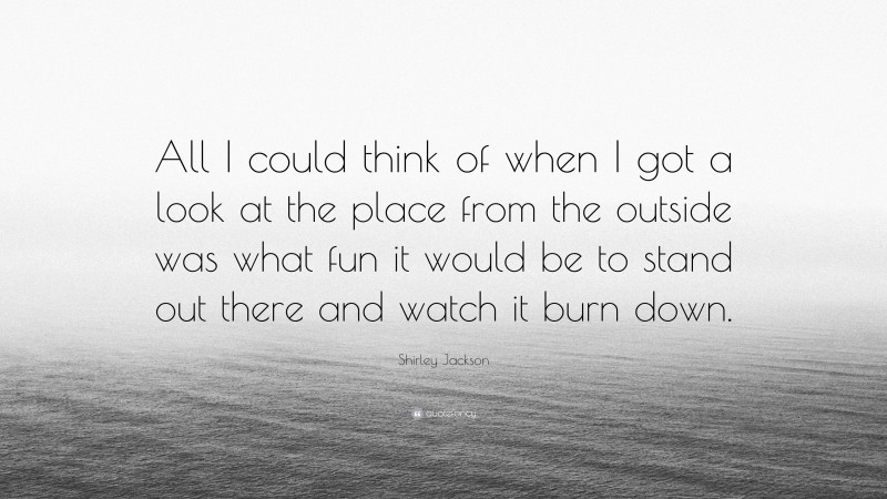 Shirley Jackson Quote: “All I could think of when I got a look at the place from the outside was what fun it would be to stand out there and watch it burn down.”
