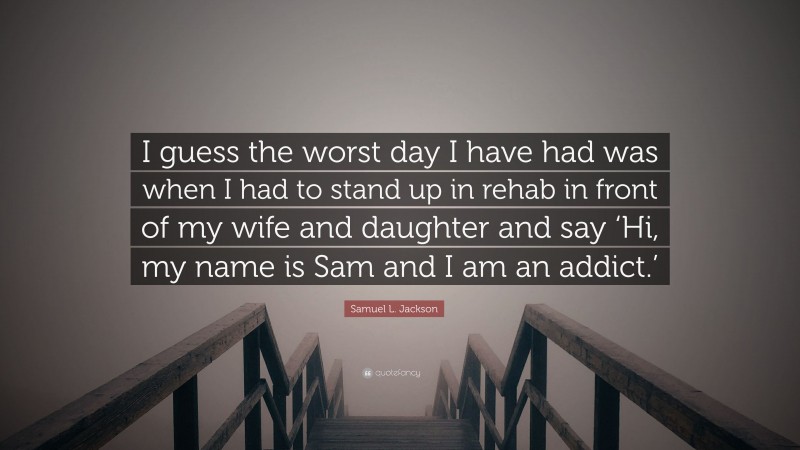 Samuel L. Jackson Quote: “I guess the worst day I have had was when I had to stand up in rehab in front of my wife and daughter and say ‘Hi, my name is Sam and I am an addict.’”