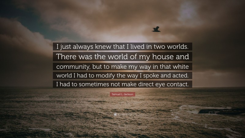 Samuel L. Jackson Quote: “I just always knew that I lived in two worlds. There was the world of my house and community, but to make my way in that white world I had to modify the way I spoke and acted. I had to sometimes not make direct eye contact.”