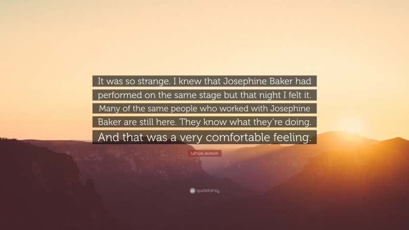 LaToya Jackson Quote: “It was so strange. I knew that Josephine Baker had performed on the same stage but that night I felt it. Many of the same people who worked with Josephine Baker are still here. They know what they’re doing. And that was a very comfortable feeling.”