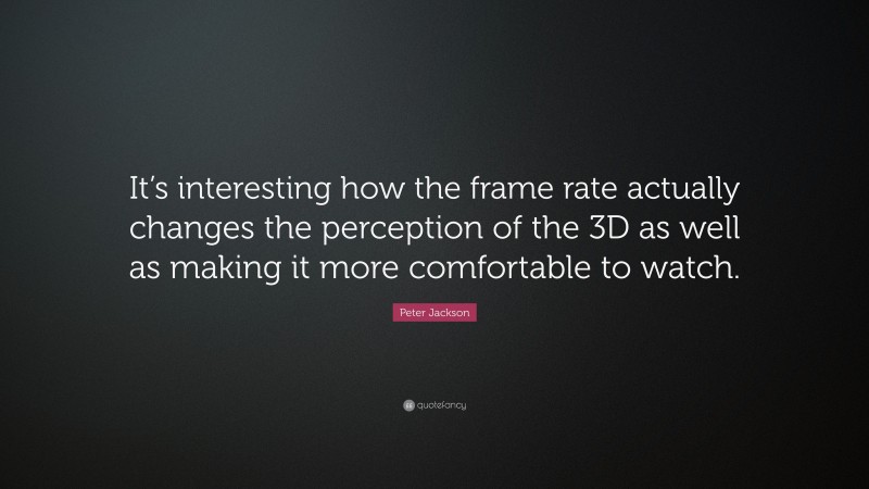 Peter Jackson Quote: “It’s interesting how the frame rate actually changes the perception of the 3D as well as making it more comfortable to watch.”